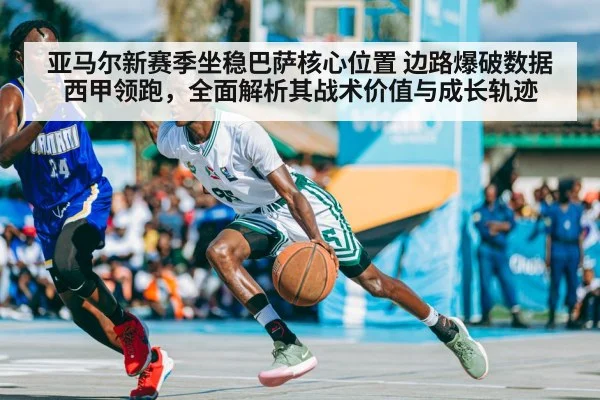 亚马尔新赛季坐稳巴萨核心位置 边路爆破数据西甲领跑，全面解析其战术价值与成长轨迹